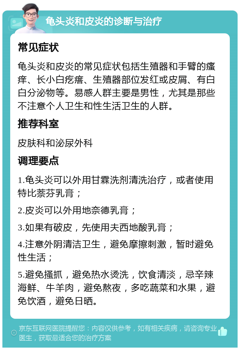 龟头炎和皮炎的诊断与治疗 常见症状 龟头炎和皮炎的常见症状包括生殖器和手臂的瘙痒、长小白疙瘩、生殖器部位发红或皮屑、有白白分泌物等。易感人群主要是男性，尤其是那些不注意个人卫生和性生活卫生的人群。 推荐科室 皮肤科和泌尿外科 调理要点 1.龟头炎可以外用甘霖洗剂清洗治疗，或者使用特比萘芬乳膏； 2.皮炎可以外用地奈德乳膏； 3.如果有破皮，先使用夫西地酸乳膏； 4.注意外阴清洁卫生，避免摩擦刺激，暂时避免性生活； 5.避免搔抓，避免热水烫洗，饮食清淡，忌辛辣海鲜、牛羊肉，避免熬夜，多吃蔬菜和水果，避免饮酒，避免日晒。