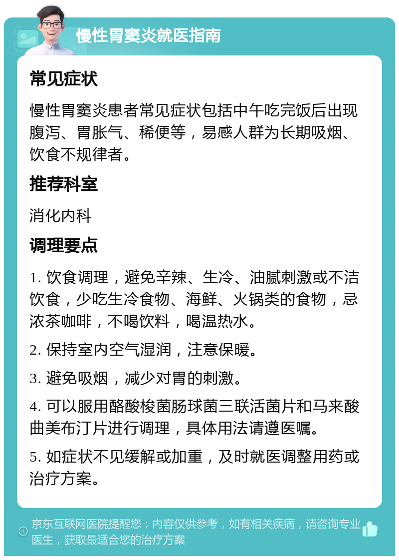 慢性胃窦炎就医指南 常见症状 慢性胃窦炎患者常见症状包括中午吃完饭后出现腹泻、胃胀气、稀便等，易感人群为长期吸烟、饮食不规律者。 推荐科室 消化内科 调理要点 1. 饮食调理，避免辛辣、生冷、油腻刺激或不洁饮食，少吃生冷食物、海鲜、火锅类的食物，忌浓茶咖啡，不喝饮料，喝温热水。 2. 保持室内空气湿润，注意保暖。 3. 避免吸烟，减少对胃的刺激。 4. 可以服用酪酸梭菌肠球菌三联活菌片和马来酸曲美布汀片进行调理，具体用法请遵医嘱。 5. 如症状不见缓解或加重，及时就医调整用药或治疗方案。