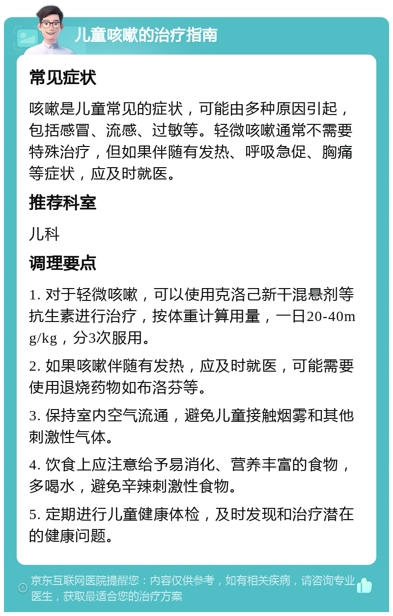 儿童咳嗽的治疗指南 常见症状 咳嗽是儿童常见的症状，可能由多种原因引起，包括感冒、流感、过敏等。轻微咳嗽通常不需要特殊治疗，但如果伴随有发热、呼吸急促、胸痛等症状，应及时就医。 推荐科室 儿科 调理要点 1. 对于轻微咳嗽，可以使用克洛己新干混悬剂等抗生素进行治疗，按体重计算用量，一日20-40mg/kg，分3次服用。 2. 如果咳嗽伴随有发热，应及时就医，可能需要使用退烧药物如布洛芬等。 3. 保持室内空气流通，避免儿童接触烟雾和其他刺激性气体。 4. 饮食上应注意给予易消化、营养丰富的食物，多喝水，避免辛辣刺激性食物。 5. 定期进行儿童健康体检，及时发现和治疗潜在的健康问题。