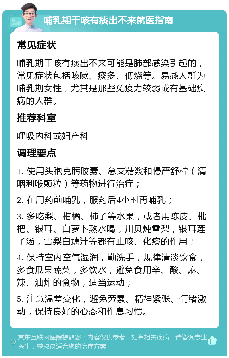 哺乳期干咳有痰出不来就医指南 常见症状 哺乳期干咳有痰出不来可能是肺部感染引起的，常见症状包括咳嗽、痰多、低烧等。易感人群为哺乳期女性，尤其是那些免疫力较弱或有基础疾病的人群。 推荐科室 呼吸内科或妇产科 调理要点 1. 使用头孢克肟胶囊、急支糖浆和慢严舒柠（清咽利喉颗粒）等药物进行治疗； 2. 在用药前哺乳，服药后4小时再哺乳； 3. 多吃梨、柑橘、柿子等水果，或者用陈皮、枇杷、银耳、白萝卜熬水喝，川贝炖雪梨，银耳莲子汤，雪梨白藕汁等都有止咳、化痰的作用； 4. 保持室内空气湿润，勤洗手，规律清淡饮食，多食瓜果蔬菜，多饮水，避免食用辛、酸、麻、辣、油炸的食物，适当运动； 5. 注意温差变化，避免劳累、精神紧张、情绪激动，保持良好的心态和作息习惯。