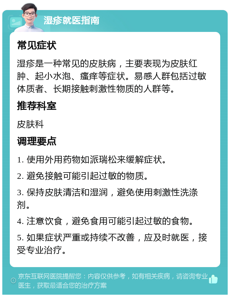 湿疹就医指南 常见症状 湿疹是一种常见的皮肤病，主要表现为皮肤红肿、起小水泡、瘙痒等症状。易感人群包括过敏体质者、长期接触刺激性物质的人群等。 推荐科室 皮肤科 调理要点 1. 使用外用药物如派瑞松来缓解症状。 2. 避免接触可能引起过敏的物质。 3. 保持皮肤清洁和湿润，避免使用刺激性洗涤剂。 4. 注意饮食，避免食用可能引起过敏的食物。 5. 如果症状严重或持续不改善，应及时就医，接受专业治疗。