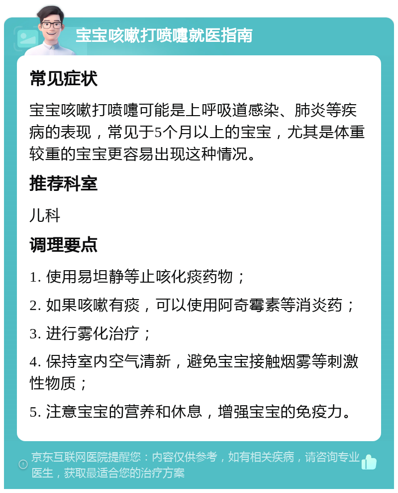 宝宝咳嗽打喷嚏就医指南 常见症状 宝宝咳嗽打喷嚏可能是上呼吸道感染、肺炎等疾病的表现，常见于5个月以上的宝宝，尤其是体重较重的宝宝更容易出现这种情况。 推荐科室 儿科 调理要点 1. 使用易坦静等止咳化痰药物； 2. 如果咳嗽有痰，可以使用阿奇霉素等消炎药； 3. 进行雾化治疗； 4. 保持室内空气清新，避免宝宝接触烟雾等刺激性物质； 5. 注意宝宝的营养和休息，增强宝宝的免疫力。