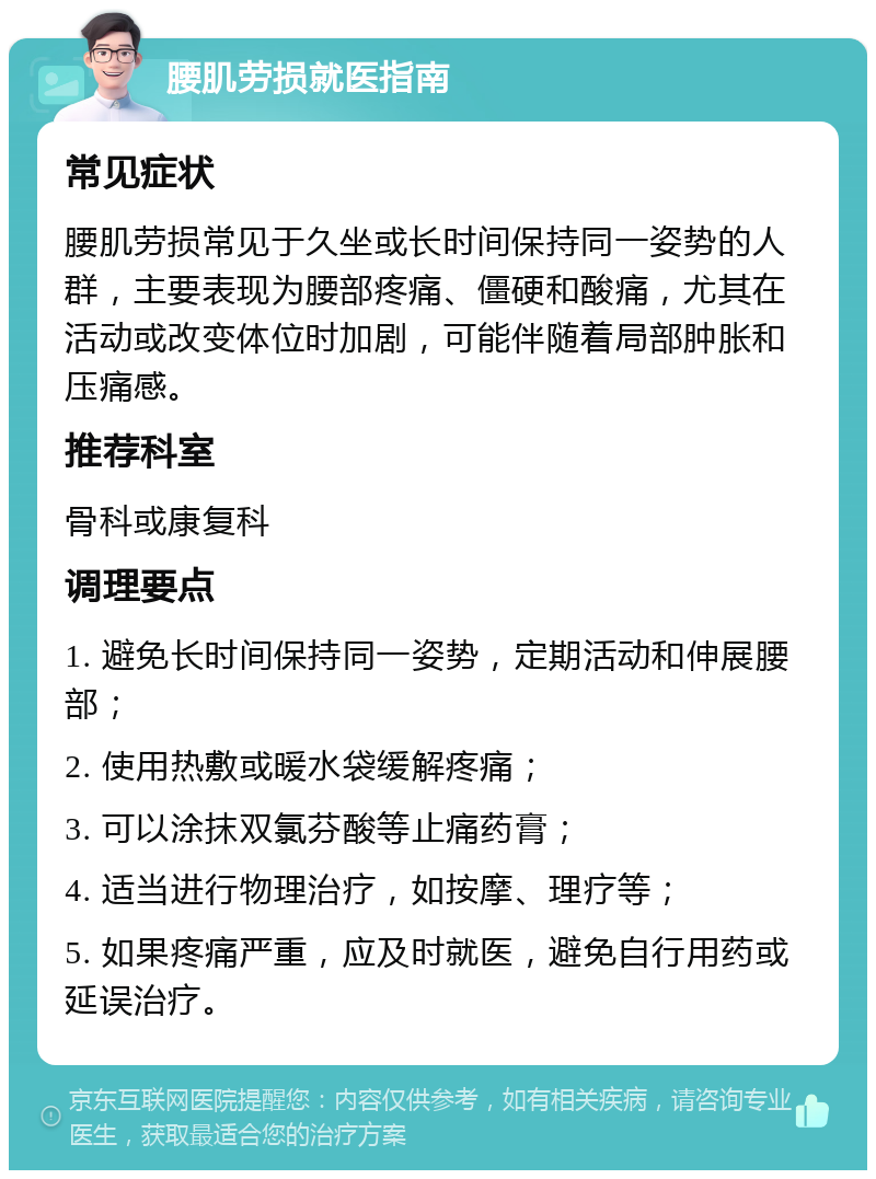 腰肌劳损就医指南 常见症状 腰肌劳损常见于久坐或长时间保持同一姿势的人群，主要表现为腰部疼痛、僵硬和酸痛，尤其在活动或改变体位时加剧，可能伴随着局部肿胀和压痛感。 推荐科室 骨科或康复科 调理要点 1. 避免长时间保持同一姿势，定期活动和伸展腰部； 2. 使用热敷或暖水袋缓解疼痛； 3. 可以涂抹双氯芬酸等止痛药膏； 4. 适当进行物理治疗，如按摩、理疗等； 5. 如果疼痛严重，应及时就医，避免自行用药或延误治疗。