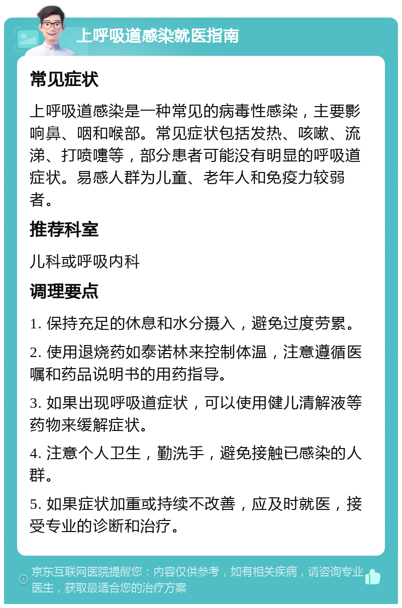 上呼吸道感染就医指南 常见症状 上呼吸道感染是一种常见的病毒性感染，主要影响鼻、咽和喉部。常见症状包括发热、咳嗽、流涕、打喷嚏等，部分患者可能没有明显的呼吸道症状。易感人群为儿童、老年人和免疫力较弱者。 推荐科室 儿科或呼吸内科 调理要点 1. 保持充足的休息和水分摄入，避免过度劳累。 2. 使用退烧药如泰诺林来控制体温，注意遵循医嘱和药品说明书的用药指导。 3. 如果出现呼吸道症状，可以使用健儿清解液等药物来缓解症状。 4. 注意个人卫生，勤洗手，避免接触已感染的人群。 5. 如果症状加重或持续不改善，应及时就医，接受专业的诊断和治疗。