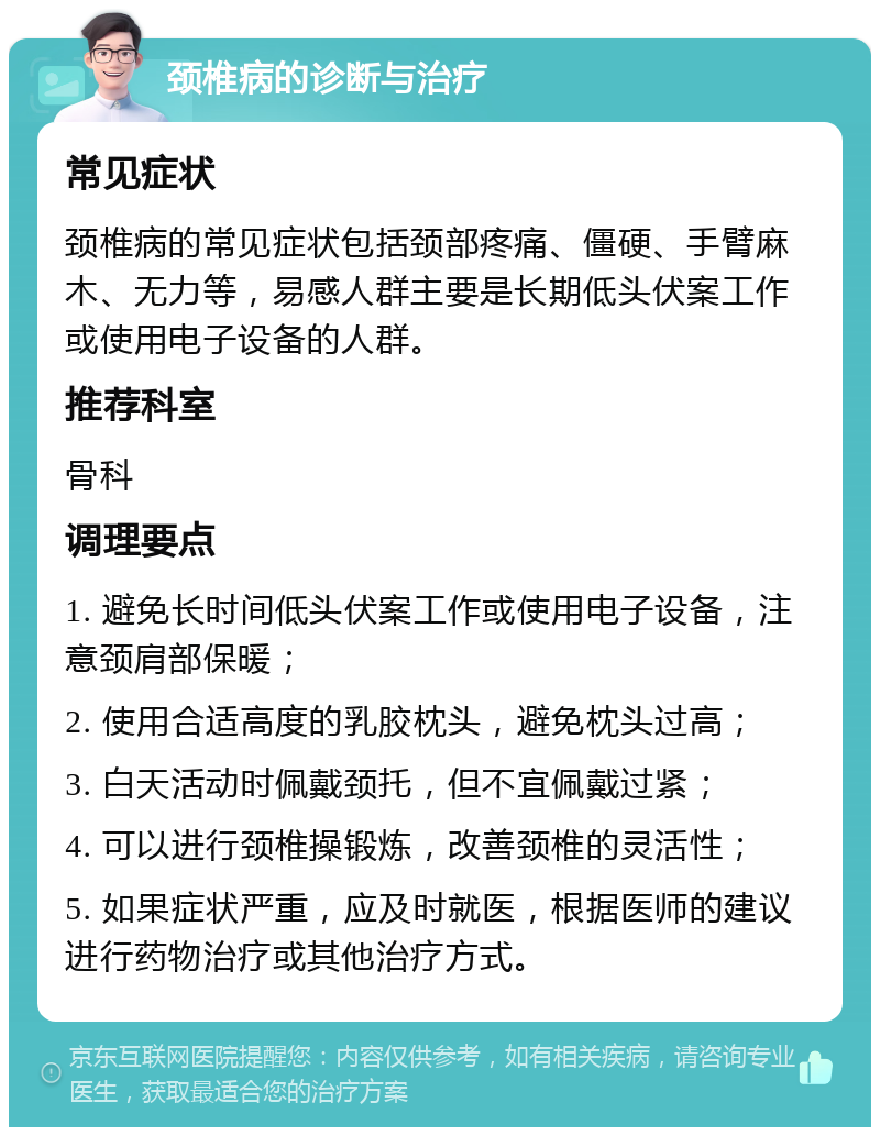 颈椎病的诊断与治疗 常见症状 颈椎病的常见症状包括颈部疼痛、僵硬、手臂麻木、无力等，易感人群主要是长期低头伏案工作或使用电子设备的人群。 推荐科室 骨科 调理要点 1. 避免长时间低头伏案工作或使用电子设备，注意颈肩部保暖； 2. 使用合适高度的乳胶枕头，避免枕头过高； 3. 白天活动时佩戴颈托，但不宜佩戴过紧； 4. 可以进行颈椎操锻炼，改善颈椎的灵活性； 5. 如果症状严重，应及时就医，根据医师的建议进行药物治疗或其他治疗方式。