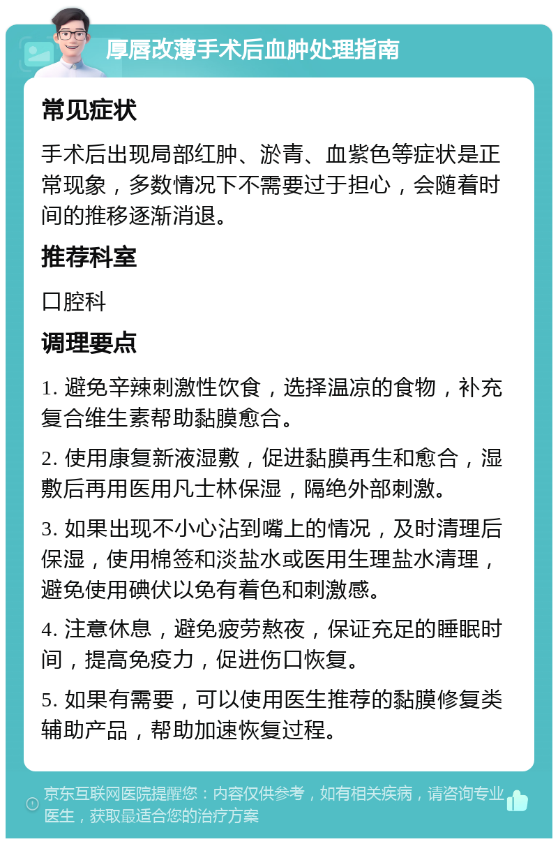 厚唇改薄手术后血肿处理指南 常见症状 手术后出现局部红肿、淤青、血紫色等症状是正常现象，多数情况下不需要过于担心，会随着时间的推移逐渐消退。 推荐科室 口腔科 调理要点 1. 避免辛辣刺激性饮食，选择温凉的食物，补充复合维生素帮助黏膜愈合。 2. 使用康复新液湿敷，促进黏膜再生和愈合，湿敷后再用医用凡士林保湿，隔绝外部刺激。 3. 如果出现不小心沾到嘴上的情况，及时清理后保湿，使用棉签和淡盐水或医用生理盐水清理，避免使用碘伏以免有着色和刺激感。 4. 注意休息，避免疲劳熬夜，保证充足的睡眠时间，提高免疫力，促进伤口恢复。 5. 如果有需要，可以使用医生推荐的黏膜修复类辅助产品，帮助加速恢复过程。