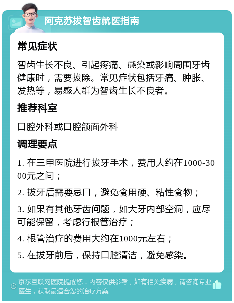 阿克苏拔智齿就医指南 常见症状 智齿生长不良、引起疼痛、感染或影响周围牙齿健康时，需要拔除。常见症状包括牙痛、肿胀、发热等，易感人群为智齿生长不良者。 推荐科室 口腔外科或口腔颌面外科 调理要点 1. 在三甲医院进行拔牙手术，费用大约在1000-3000元之间； 2. 拔牙后需要忌口，避免食用硬、粘性食物； 3. 如果有其他牙齿问题，如大牙内部空洞，应尽可能保留，考虑行根管治疗； 4. 根管治疗的费用大约在1000元左右； 5. 在拔牙前后，保持口腔清洁，避免感染。