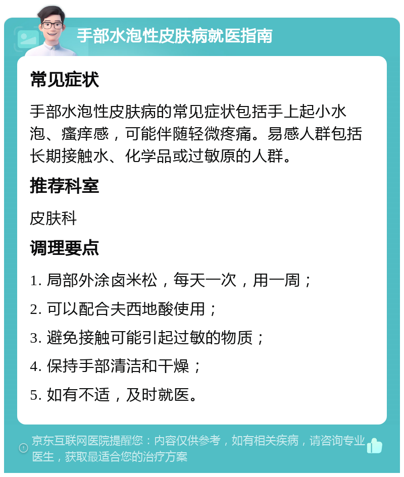 手部水泡性皮肤病就医指南 常见症状 手部水泡性皮肤病的常见症状包括手上起小水泡、瘙痒感，可能伴随轻微疼痛。易感人群包括长期接触水、化学品或过敏原的人群。 推荐科室 皮肤科 调理要点 1. 局部外涂卤米松，每天一次，用一周； 2. 可以配合夫西地酸使用； 3. 避免接触可能引起过敏的物质； 4. 保持手部清洁和干燥； 5. 如有不适，及时就医。