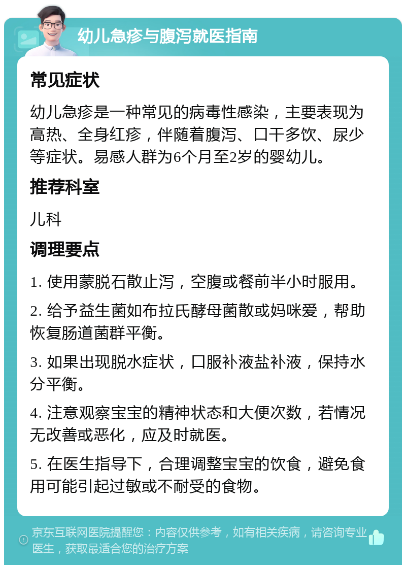 幼儿急疹与腹泻就医指南 常见症状 幼儿急疹是一种常见的病毒性感染，主要表现为高热、全身红疹，伴随着腹泻、口干多饮、尿少等症状。易感人群为6个月至2岁的婴幼儿。 推荐科室 儿科 调理要点 1. 使用蒙脱石散止泻，空腹或餐前半小时服用。 2. 给予益生菌如布拉氏酵母菌散或妈咪爱，帮助恢复肠道菌群平衡。 3. 如果出现脱水症状，口服补液盐补液，保持水分平衡。 4. 注意观察宝宝的精神状态和大便次数，若情况无改善或恶化，应及时就医。 5. 在医生指导下，合理调整宝宝的饮食，避免食用可能引起过敏或不耐受的食物。