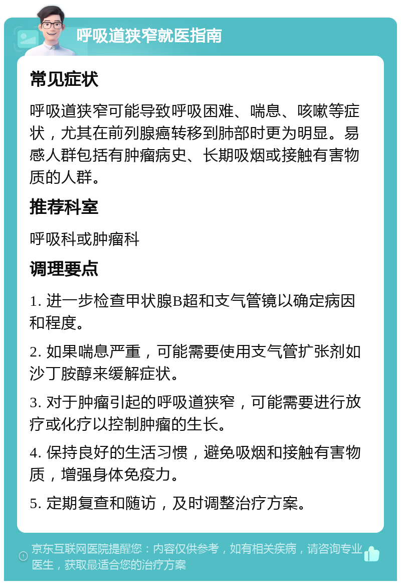 呼吸道狭窄就医指南 常见症状 呼吸道狭窄可能导致呼吸困难、喘息、咳嗽等症状，尤其在前列腺癌转移到肺部时更为明显。易感人群包括有肿瘤病史、长期吸烟或接触有害物质的人群。 推荐科室 呼吸科或肿瘤科 调理要点 1. 进一步检查甲状腺B超和支气管镜以确定病因和程度。 2. 如果喘息严重，可能需要使用支气管扩张剂如沙丁胺醇来缓解症状。 3. 对于肿瘤引起的呼吸道狭窄，可能需要进行放疗或化疗以控制肿瘤的生长。 4. 保持良好的生活习惯，避免吸烟和接触有害物质，增强身体免疫力。 5. 定期复查和随访，及时调整治疗方案。