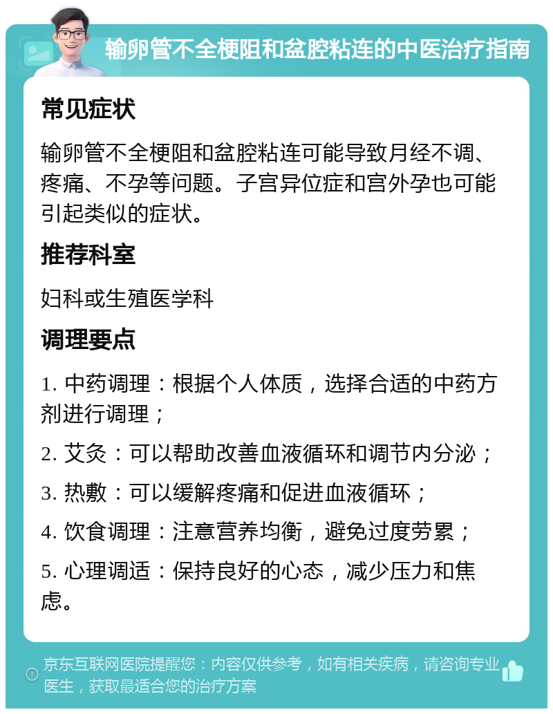 输卵管不全梗阻和盆腔粘连的中医治疗指南 常见症状 输卵管不全梗阻和盆腔粘连可能导致月经不调、疼痛、不孕等问题。子宫异位症和宫外孕也可能引起类似的症状。 推荐科室 妇科或生殖医学科 调理要点 1. 中药调理：根据个人体质，选择合适的中药方剂进行调理； 2. 艾灸：可以帮助改善血液循环和调节内分泌； 3. 热敷：可以缓解疼痛和促进血液循环； 4. 饮食调理：注意营养均衡，避免过度劳累； 5. 心理调适：保持良好的心态，减少压力和焦虑。