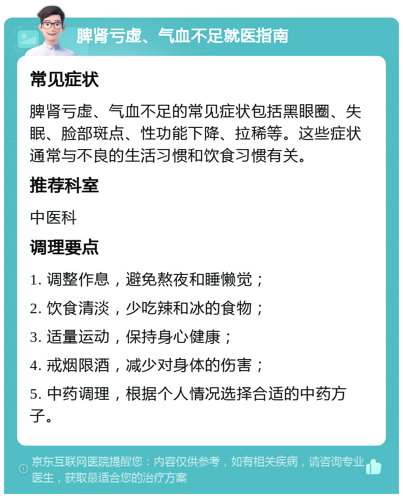 脾肾亏虚、气血不足就医指南 常见症状 脾肾亏虚、气血不足的常见症状包括黑眼圈、失眠、脸部斑点、性功能下降、拉稀等。这些症状通常与不良的生活习惯和饮食习惯有关。 推荐科室 中医科 调理要点 1. 调整作息，避免熬夜和睡懒觉； 2. 饮食清淡，少吃辣和冰的食物； 3. 适量运动，保持身心健康； 4. 戒烟限酒，减少对身体的伤害； 5. 中药调理，根据个人情况选择合适的中药方子。