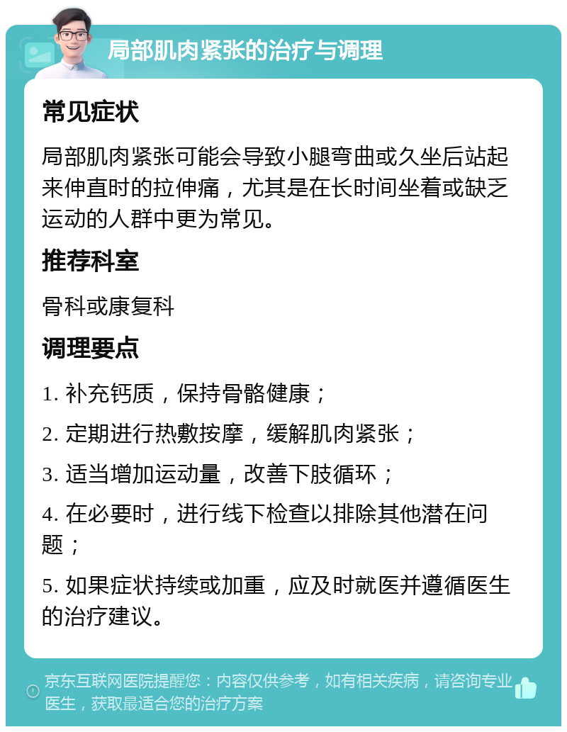 局部肌肉紧张的治疗与调理 常见症状 局部肌肉紧张可能会导致小腿弯曲或久坐后站起来伸直时的拉伸痛，尤其是在长时间坐着或缺乏运动的人群中更为常见。 推荐科室 骨科或康复科 调理要点 1. 补充钙质，保持骨骼健康； 2. 定期进行热敷按摩，缓解肌肉紧张； 3. 适当增加运动量，改善下肢循环； 4. 在必要时，进行线下检查以排除其他潜在问题； 5. 如果症状持续或加重，应及时就医并遵循医生的治疗建议。