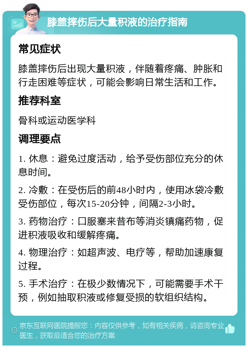 膝盖摔伤后大量积液的治疗指南 常见症状 膝盖摔伤后出现大量积液，伴随着疼痛、肿胀和行走困难等症状，可能会影响日常生活和工作。 推荐科室 骨科或运动医学科 调理要点 1. 休息：避免过度活动，给予受伤部位充分的休息时间。 2. 冷敷：在受伤后的前48小时内，使用冰袋冷敷受伤部位，每次15-20分钟，间隔2-3小时。 3. 药物治疗：口服塞来昔布等消炎镇痛药物，促进积液吸收和缓解疼痛。 4. 物理治疗：如超声波、电疗等，帮助加速康复过程。 5. 手术治疗：在极少数情况下，可能需要手术干预，例如抽取积液或修复受损的软组织结构。