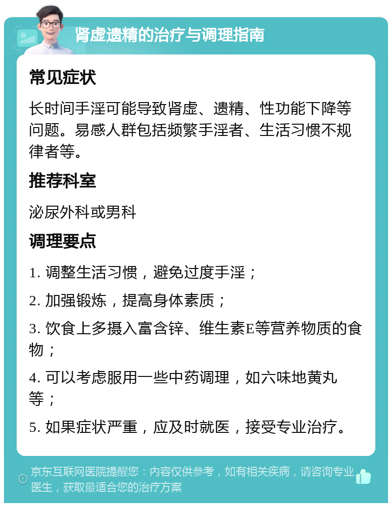 肾虚遗精的治疗与调理指南 常见症状 长时间手淫可能导致肾虚、遗精、性功能下降等问题。易感人群包括频繁手淫者、生活习惯不规律者等。 推荐科室 泌尿外科或男科 调理要点 1. 调整生活习惯，避免过度手淫； 2. 加强锻炼，提高身体素质； 3. 饮食上多摄入富含锌、维生素E等营养物质的食物； 4. 可以考虑服用一些中药调理，如六味地黄丸等； 5. 如果症状严重，应及时就医，接受专业治疗。