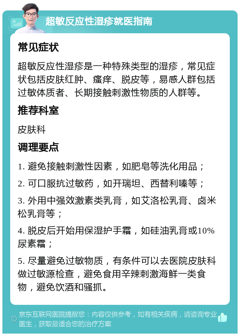 超敏反应性湿疹就医指南 常见症状 超敏反应性湿疹是一种特殊类型的湿疹，常见症状包括皮肤红肿、瘙痒、脱皮等，易感人群包括过敏体质者、长期接触刺激性物质的人群等。 推荐科室 皮肤科 调理要点 1. 避免接触刺激性因素，如肥皂等洗化用品； 2. 可口服抗过敏药，如开瑞坦、西替利嗪等； 3. 外用中强效激素类乳膏，如艾洛松乳膏、卤米松乳膏等； 4. 脱皮后开始用保湿护手霜，如硅油乳膏或10%尿素霜； 5. 尽量避免过敏物质，有条件可以去医院皮肤科做过敏源检查，避免食用辛辣刺激海鲜一类食物，避免饮酒和骚抓。