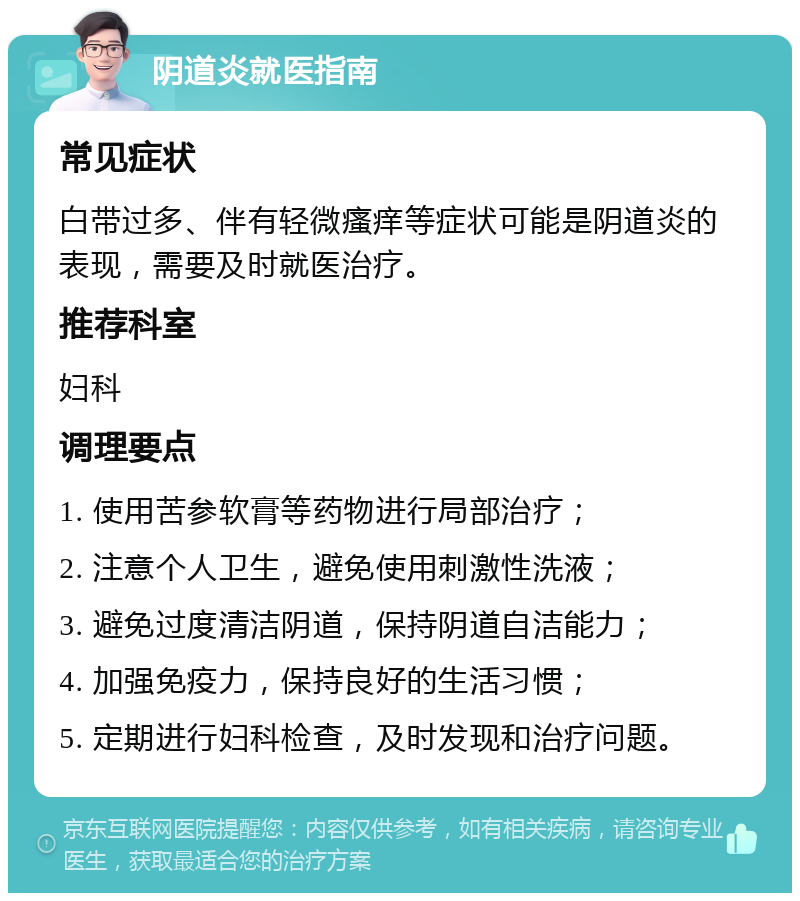 阴道炎就医指南 常见症状 白带过多、伴有轻微瘙痒等症状可能是阴道炎的表现，需要及时就医治疗。 推荐科室 妇科 调理要点 1. 使用苦参软膏等药物进行局部治疗； 2. 注意个人卫生，避免使用刺激性洗液； 3. 避免过度清洁阴道，保持阴道自洁能力； 4. 加强免疫力，保持良好的生活习惯； 5. 定期进行妇科检查，及时发现和治疗问题。