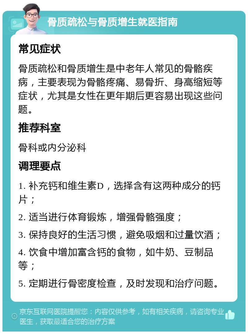 骨质疏松与骨质增生就医指南 常见症状 骨质疏松和骨质增生是中老年人常见的骨骼疾病，主要表现为骨骼疼痛、易骨折、身高缩短等症状，尤其是女性在更年期后更容易出现这些问题。 推荐科室 骨科或内分泌科 调理要点 1. 补充钙和维生素D，选择含有这两种成分的钙片； 2. 适当进行体育锻炼，增强骨骼强度； 3. 保持良好的生活习惯，避免吸烟和过量饮酒； 4. 饮食中增加富含钙的食物，如牛奶、豆制品等； 5. 定期进行骨密度检查，及时发现和治疗问题。