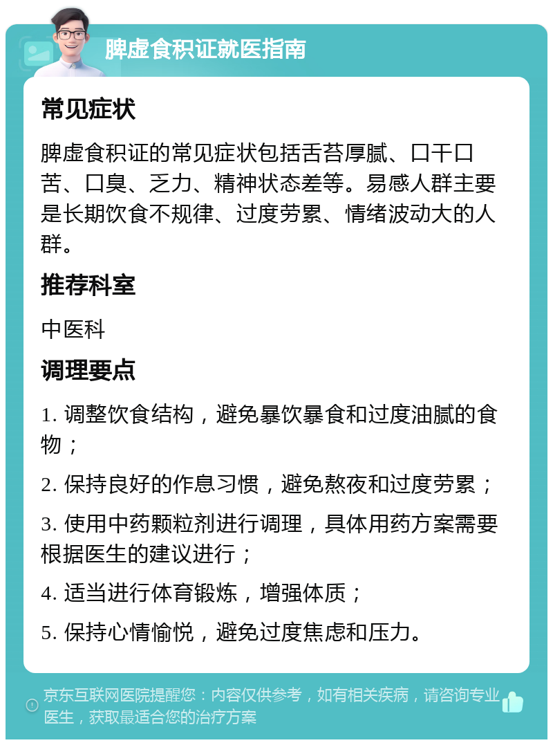 脾虚食积证就医指南 常见症状 脾虚食积证的常见症状包括舌苔厚腻、口干口苦、口臭、乏力、精神状态差等。易感人群主要是长期饮食不规律、过度劳累、情绪波动大的人群。 推荐科室 中医科 调理要点 1. 调整饮食结构，避免暴饮暴食和过度油腻的食物； 2. 保持良好的作息习惯，避免熬夜和过度劳累； 3. 使用中药颗粒剂进行调理，具体用药方案需要根据医生的建议进行； 4. 适当进行体育锻炼，增强体质； 5. 保持心情愉悦，避免过度焦虑和压力。