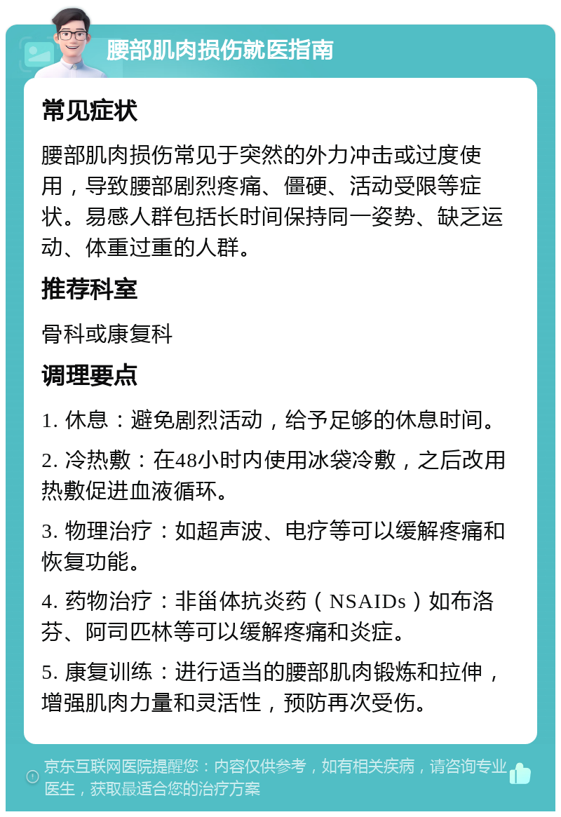 腰部肌肉损伤就医指南 常见症状 腰部肌肉损伤常见于突然的外力冲击或过度使用，导致腰部剧烈疼痛、僵硬、活动受限等症状。易感人群包括长时间保持同一姿势、缺乏运动、体重过重的人群。 推荐科室 骨科或康复科 调理要点 1. 休息：避免剧烈活动，给予足够的休息时间。 2. 冷热敷：在48小时内使用冰袋冷敷，之后改用热敷促进血液循环。 3. 物理治疗：如超声波、电疗等可以缓解疼痛和恢复功能。 4. 药物治疗：非甾体抗炎药（NSAIDs）如布洛芬、阿司匹林等可以缓解疼痛和炎症。 5. 康复训练：进行适当的腰部肌肉锻炼和拉伸，增强肌肉力量和灵活性，预防再次受伤。