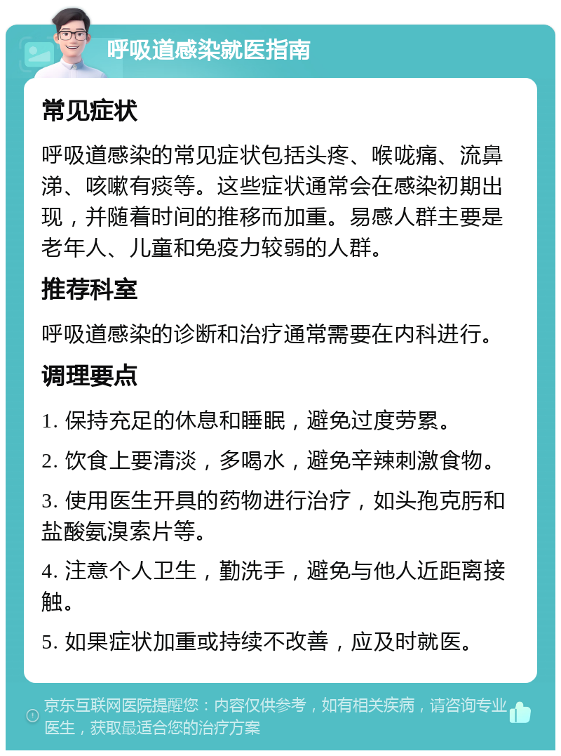 呼吸道感染就医指南 常见症状 呼吸道感染的常见症状包括头疼、喉咙痛、流鼻涕、咳嗽有痰等。这些症状通常会在感染初期出现，并随着时间的推移而加重。易感人群主要是老年人、儿童和免疫力较弱的人群。 推荐科室 呼吸道感染的诊断和治疗通常需要在内科进行。 调理要点 1. 保持充足的休息和睡眠，避免过度劳累。 2. 饮食上要清淡，多喝水，避免辛辣刺激食物。 3. 使用医生开具的药物进行治疗，如头孢克肟和盐酸氨溴索片等。 4. 注意个人卫生，勤洗手，避免与他人近距离接触。 5. 如果症状加重或持续不改善，应及时就医。