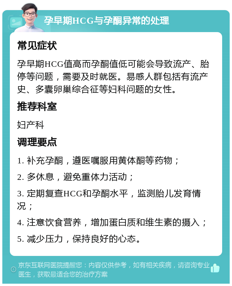 孕早期HCG与孕酮异常的处理 常见症状 孕早期HCG值高而孕酮值低可能会导致流产、胎停等问题，需要及时就医。易感人群包括有流产史、多囊卵巢综合征等妇科问题的女性。 推荐科室 妇产科 调理要点 1. 补充孕酮，遵医嘱服用黄体酮等药物； 2. 多休息，避免重体力活动； 3. 定期复查HCG和孕酮水平，监测胎儿发育情况； 4. 注意饮食营养，增加蛋白质和维生素的摄入； 5. 减少压力，保持良好的心态。