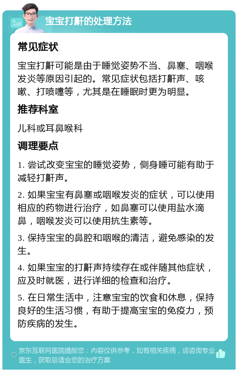 宝宝打鼾的处理方法 常见症状 宝宝打鼾可能是由于睡觉姿势不当、鼻塞、咽喉发炎等原因引起的。常见症状包括打鼾声、咳嗽、打喷嚏等，尤其是在睡眠时更为明显。 推荐科室 儿科或耳鼻喉科 调理要点 1. 尝试改变宝宝的睡觉姿势，侧身睡可能有助于减轻打鼾声。 2. 如果宝宝有鼻塞或咽喉发炎的症状，可以使用相应的药物进行治疗，如鼻塞可以使用盐水滴鼻，咽喉发炎可以使用抗生素等。 3. 保持宝宝的鼻腔和咽喉的清洁，避免感染的发生。 4. 如果宝宝的打鼾声持续存在或伴随其他症状，应及时就医，进行详细的检查和治疗。 5. 在日常生活中，注意宝宝的饮食和休息，保持良好的生活习惯，有助于提高宝宝的免疫力，预防疾病的发生。