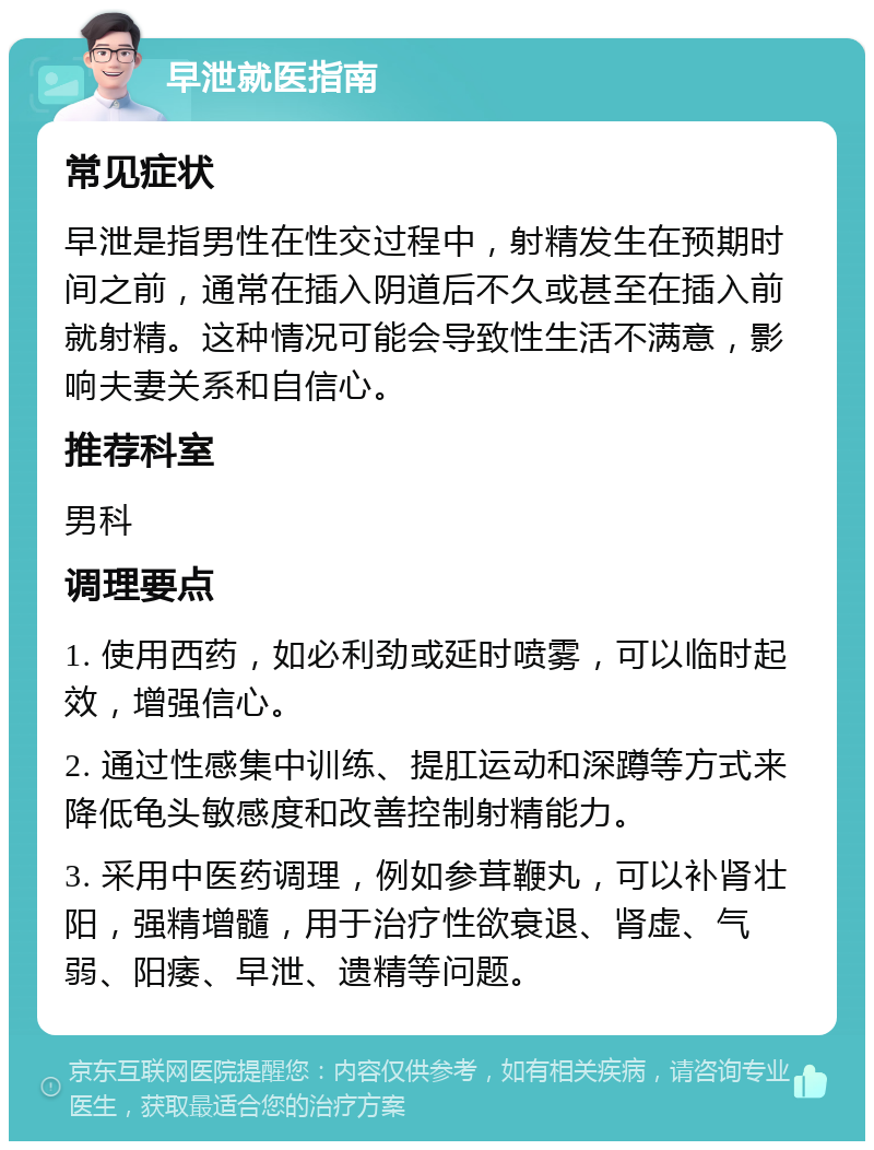 早泄就医指南 常见症状 早泄是指男性在性交过程中，射精发生在预期时间之前，通常在插入阴道后不久或甚至在插入前就射精。这种情况可能会导致性生活不满意，影响夫妻关系和自信心。 推荐科室 男科 调理要点 1. 使用西药，如必利劲或延时喷雾，可以临时起效，增强信心。 2. 通过性感集中训练、提肛运动和深蹲等方式来降低龟头敏感度和改善控制射精能力。 3. 采用中医药调理，例如参茸鞭丸，可以补肾壮阳，强精增髓，用于治疗性欲衰退、肾虚、气弱、阳痿、早泄、遗精等问题。