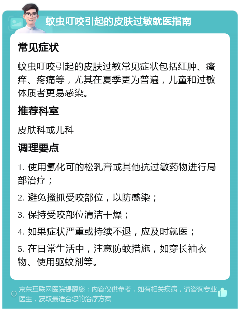 蚊虫叮咬引起的皮肤过敏就医指南 常见症状 蚊虫叮咬引起的皮肤过敏常见症状包括红肿、瘙痒、疼痛等，尤其在夏季更为普遍，儿童和过敏体质者更易感染。 推荐科室 皮肤科或儿科 调理要点 1. 使用氢化可的松乳膏或其他抗过敏药物进行局部治疗； 2. 避免搔抓受咬部位，以防感染； 3. 保持受咬部位清洁干燥； 4. 如果症状严重或持续不退，应及时就医； 5. 在日常生活中，注意防蚊措施，如穿长袖衣物、使用驱蚊剂等。