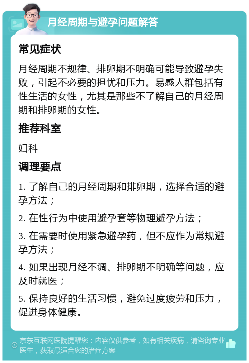 月经周期与避孕问题解答 常见症状 月经周期不规律、排卵期不明确可能导致避孕失败，引起不必要的担忧和压力。易感人群包括有性生活的女性，尤其是那些不了解自己的月经周期和排卵期的女性。 推荐科室 妇科 调理要点 1. 了解自己的月经周期和排卵期，选择合适的避孕方法； 2. 在性行为中使用避孕套等物理避孕方法； 3. 在需要时使用紧急避孕药，但不应作为常规避孕方法； 4. 如果出现月经不调、排卵期不明确等问题，应及时就医； 5. 保持良好的生活习惯，避免过度疲劳和压力，促进身体健康。