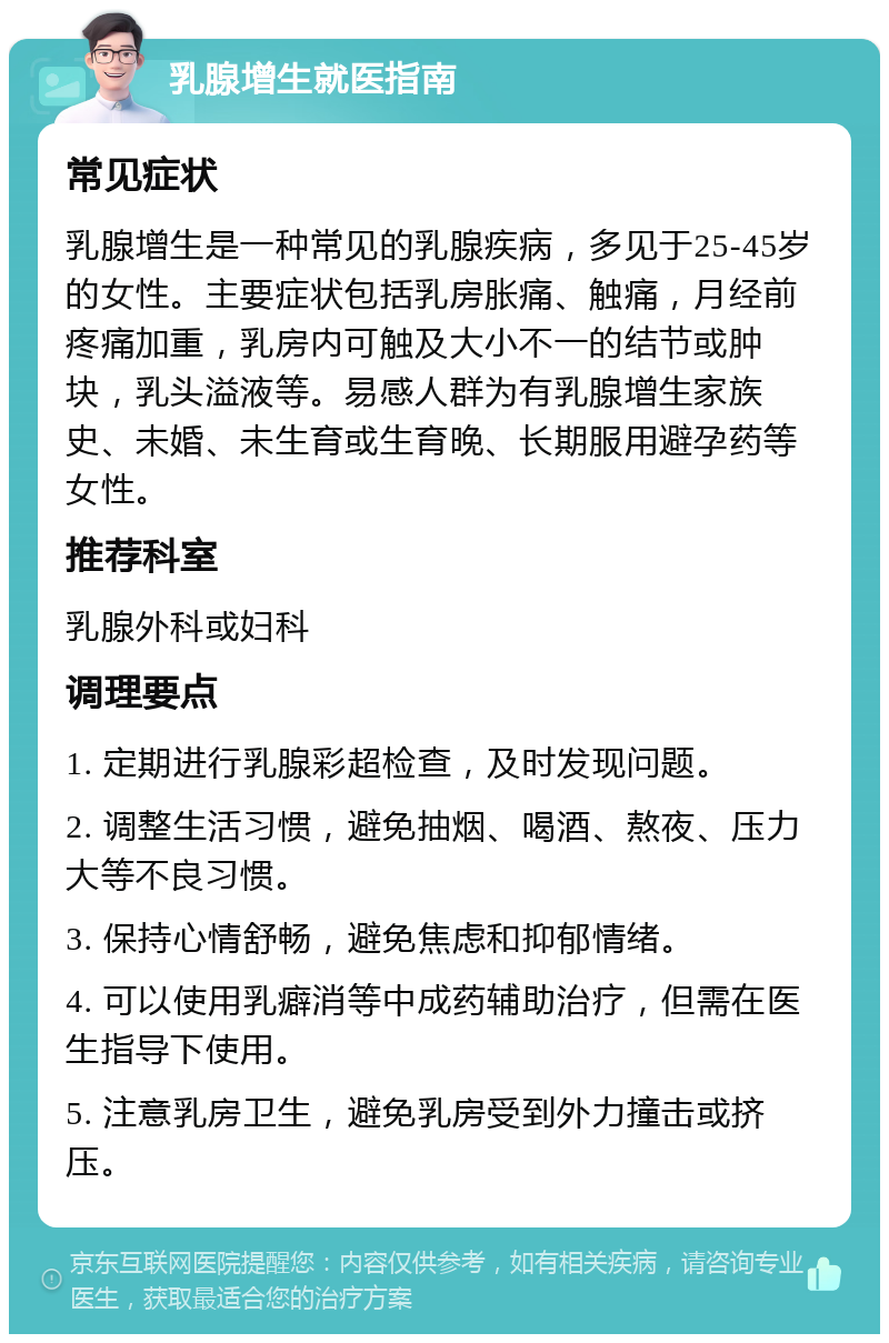 乳腺增生就医指南 常见症状 乳腺增生是一种常见的乳腺疾病，多见于25-45岁的女性。主要症状包括乳房胀痛、触痛，月经前疼痛加重，乳房内可触及大小不一的结节或肿块，乳头溢液等。易感人群为有乳腺增生家族史、未婚、未生育或生育晚、长期服用避孕药等女性。 推荐科室 乳腺外科或妇科 调理要点 1. 定期进行乳腺彩超检查，及时发现问题。 2. 调整生活习惯，避免抽烟、喝酒、熬夜、压力大等不良习惯。 3. 保持心情舒畅，避免焦虑和抑郁情绪。 4. 可以使用乳癖消等中成药辅助治疗，但需在医生指导下使用。 5. 注意乳房卫生，避免乳房受到外力撞击或挤压。