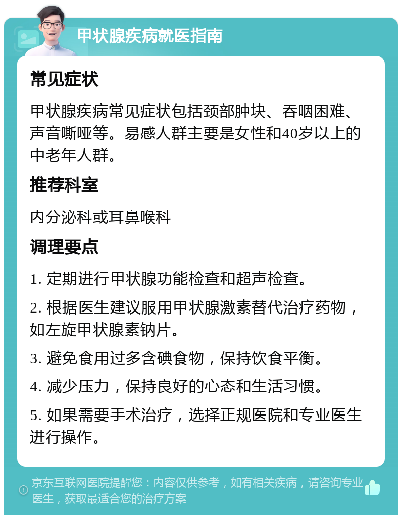 甲状腺疾病就医指南 常见症状 甲状腺疾病常见症状包括颈部肿块、吞咽困难、声音嘶哑等。易感人群主要是女性和40岁以上的中老年人群。 推荐科室 内分泌科或耳鼻喉科 调理要点 1. 定期进行甲状腺功能检查和超声检查。 2. 根据医生建议服用甲状腺激素替代治疗药物，如左旋甲状腺素钠片。 3. 避免食用过多含碘食物，保持饮食平衡。 4. 减少压力，保持良好的心态和生活习惯。 5. 如果需要手术治疗，选择正规医院和专业医生进行操作。