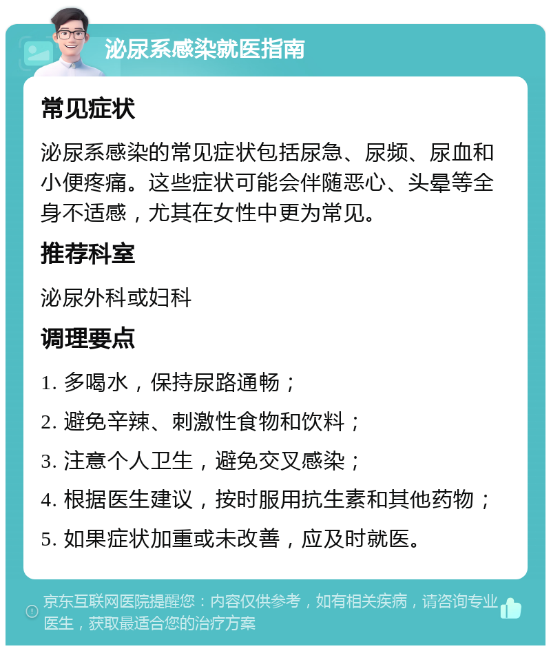 泌尿系感染就医指南 常见症状 泌尿系感染的常见症状包括尿急、尿频、尿血和小便疼痛。这些症状可能会伴随恶心、头晕等全身不适感，尤其在女性中更为常见。 推荐科室 泌尿外科或妇科 调理要点 1. 多喝水，保持尿路通畅； 2. 避免辛辣、刺激性食物和饮料； 3. 注意个人卫生，避免交叉感染； 4. 根据医生建议，按时服用抗生素和其他药物； 5. 如果症状加重或未改善，应及时就医。