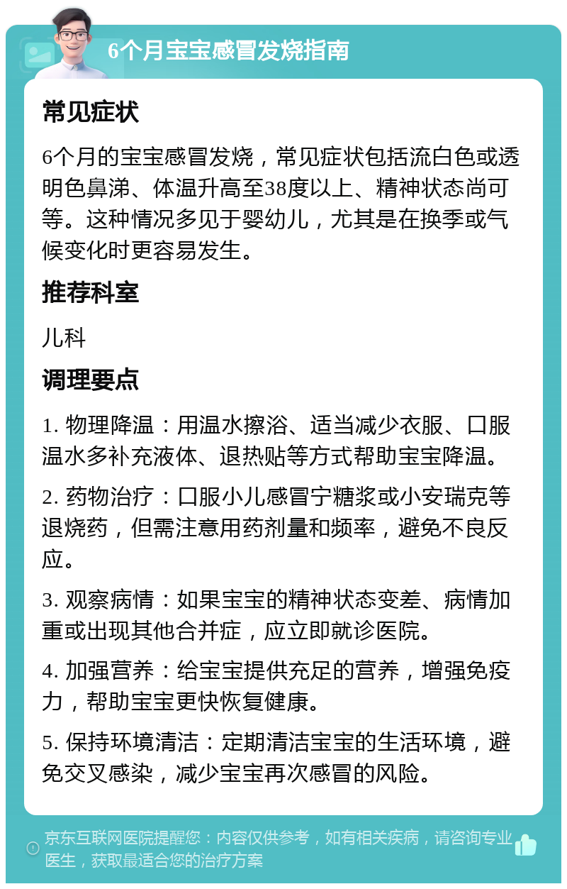 6个月宝宝感冒发烧指南 常见症状 6个月的宝宝感冒发烧，常见症状包括流白色或透明色鼻涕、体温升高至38度以上、精神状态尚可等。这种情况多见于婴幼儿，尤其是在换季或气候变化时更容易发生。 推荐科室 儿科 调理要点 1. 物理降温：用温水擦浴、适当减少衣服、口服温水多补充液体、退热贴等方式帮助宝宝降温。 2. 药物治疗：口服小儿感冒宁糖浆或小安瑞克等退烧药，但需注意用药剂量和频率，避免不良反应。 3. 观察病情：如果宝宝的精神状态变差、病情加重或出现其他合并症，应立即就诊医院。 4. 加强营养：给宝宝提供充足的营养，增强免疫力，帮助宝宝更快恢复健康。 5. 保持环境清洁：定期清洁宝宝的生活环境，避免交叉感染，减少宝宝再次感冒的风险。