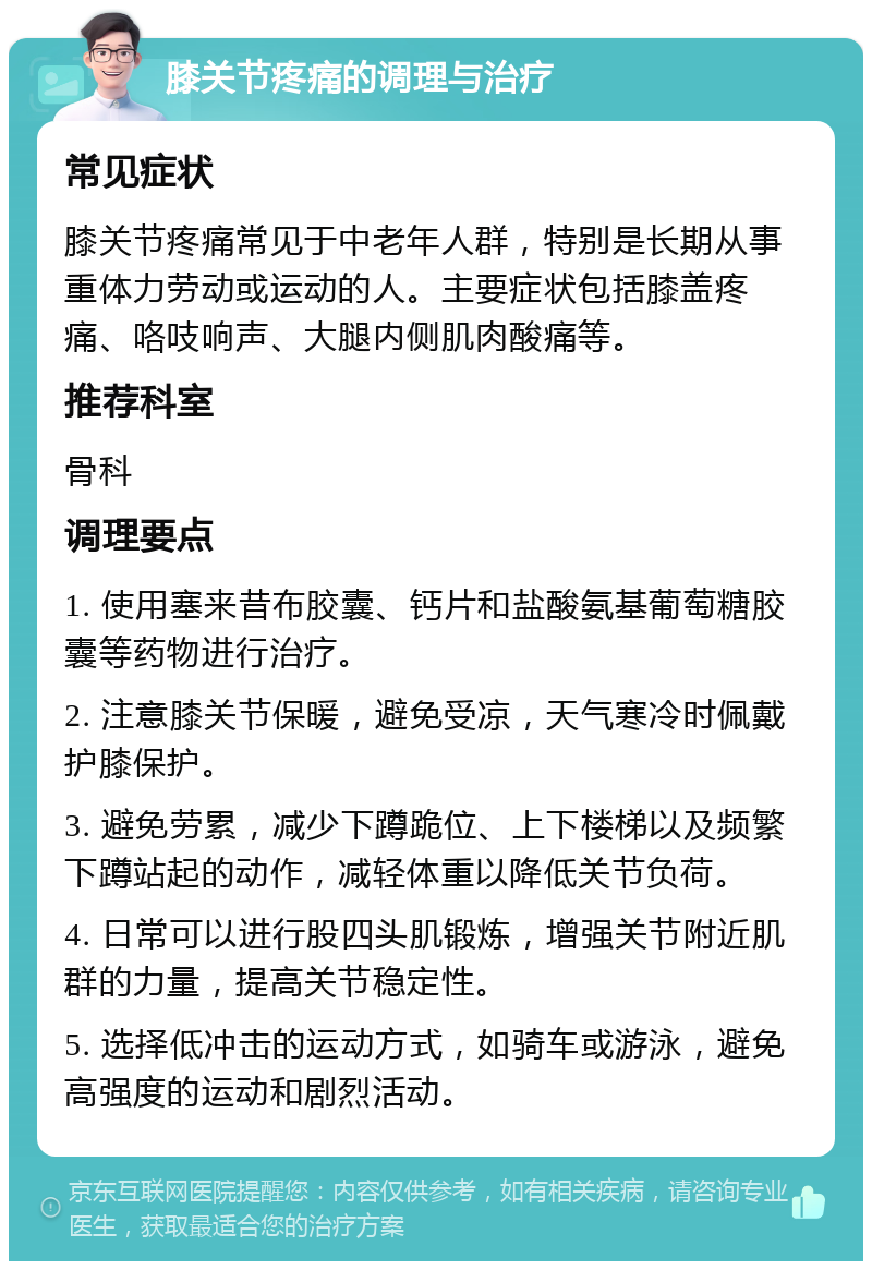 膝关节疼痛的调理与治疗 常见症状 膝关节疼痛常见于中老年人群，特别是长期从事重体力劳动或运动的人。主要症状包括膝盖疼痛、咯吱响声、大腿内侧肌肉酸痛等。 推荐科室 骨科 调理要点 1. 使用塞来昔布胶囊、钙片和盐酸氨基葡萄糖胶囊等药物进行治疗。 2. 注意膝关节保暖，避免受凉，天气寒冷时佩戴护膝保护。 3. 避免劳累，减少下蹲跪位、上下楼梯以及频繁下蹲站起的动作，减轻体重以降低关节负荷。 4. 日常可以进行股四头肌锻炼，增强关节附近肌群的力量，提高关节稳定性。 5. 选择低冲击的运动方式，如骑车或游泳，避免高强度的运动和剧烈活动。