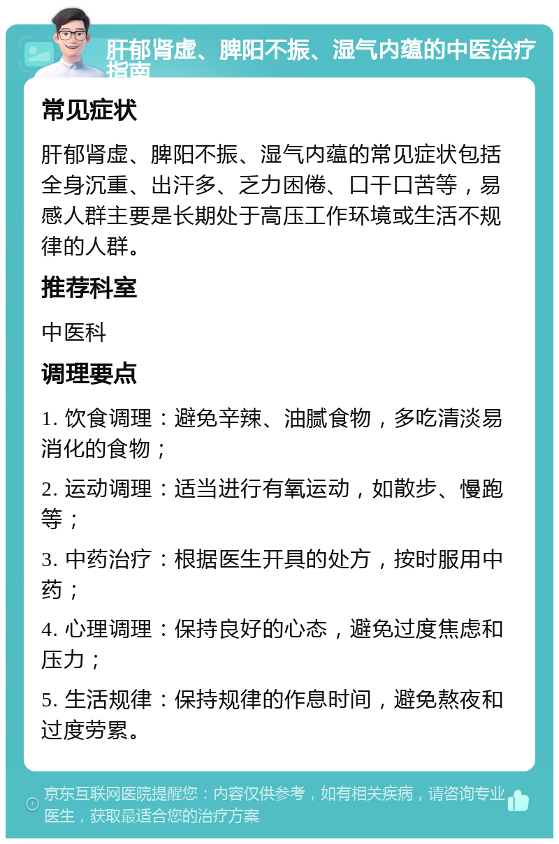 肝郁肾虚、脾阳不振、湿气内蕴的中医治疗指南 常见症状 肝郁肾虚、脾阳不振、湿气内蕴的常见症状包括全身沉重、出汗多、乏力困倦、口干口苦等，易感人群主要是长期处于高压工作环境或生活不规律的人群。 推荐科室 中医科 调理要点 1. 饮食调理：避免辛辣、油腻食物，多吃清淡易消化的食物； 2. 运动调理：适当进行有氧运动，如散步、慢跑等； 3. 中药治疗：根据医生开具的处方，按时服用中药； 4. 心理调理：保持良好的心态，避免过度焦虑和压力； 5. 生活规律：保持规律的作息时间，避免熬夜和过度劳累。