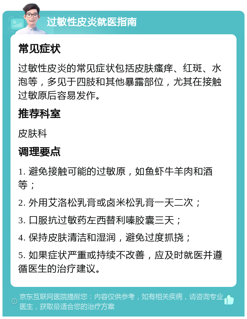 过敏性皮炎就医指南 常见症状 过敏性皮炎的常见症状包括皮肤瘙痒、红斑、水泡等，多见于四肢和其他暴露部位，尤其在接触过敏原后容易发作。 推荐科室 皮肤科 调理要点 1. 避免接触可能的过敏原，如鱼虾牛羊肉和酒等； 2. 外用艾洛松乳膏或卤米松乳膏一天二次； 3. 口服抗过敏药左西替利嗪胶囊三天； 4. 保持皮肤清洁和湿润，避免过度抓挠； 5. 如果症状严重或持续不改善，应及时就医并遵循医生的治疗建议。