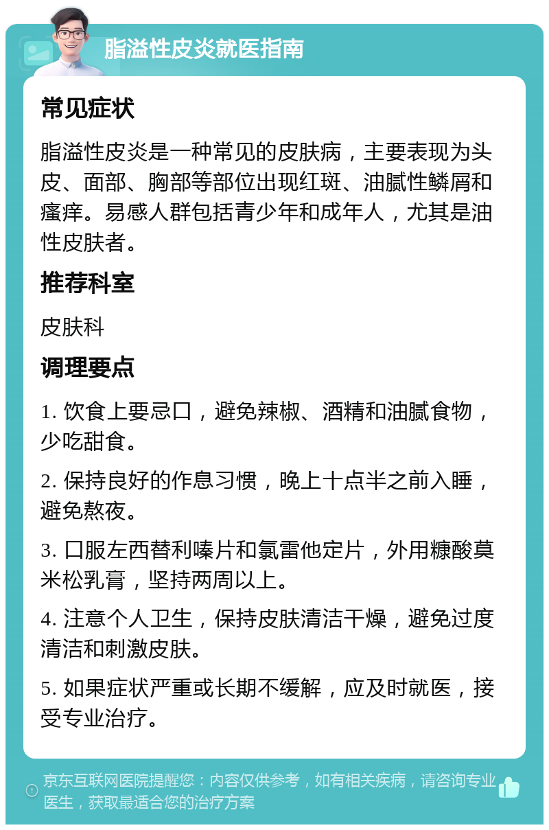 脂溢性皮炎就医指南 常见症状 脂溢性皮炎是一种常见的皮肤病，主要表现为头皮、面部、胸部等部位出现红斑、油腻性鳞屑和瘙痒。易感人群包括青少年和成年人，尤其是油性皮肤者。 推荐科室 皮肤科 调理要点 1. 饮食上要忌口，避免辣椒、酒精和油腻食物，少吃甜食。 2. 保持良好的作息习惯，晚上十点半之前入睡，避免熬夜。 3. 口服左西替利嗪片和氯雷他定片，外用糠酸莫米松乳膏，坚持两周以上。 4. 注意个人卫生，保持皮肤清洁干燥，避免过度清洁和刺激皮肤。 5. 如果症状严重或长期不缓解，应及时就医，接受专业治疗。