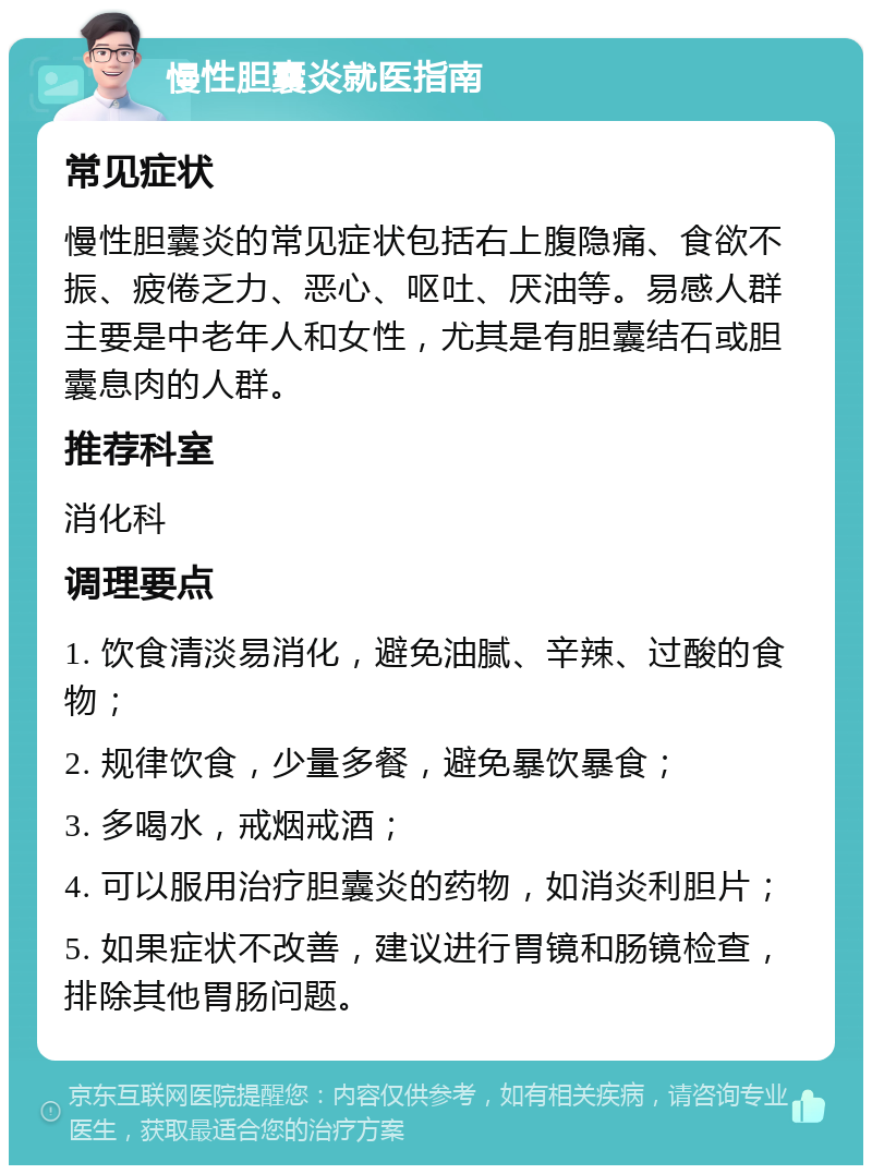 慢性胆囊炎就医指南 常见症状 慢性胆囊炎的常见症状包括右上腹隐痛、食欲不振、疲倦乏力、恶心、呕吐、厌油等。易感人群主要是中老年人和女性，尤其是有胆囊结石或胆囊息肉的人群。 推荐科室 消化科 调理要点 1. 饮食清淡易消化，避免油腻、辛辣、过酸的食物； 2. 规律饮食，少量多餐，避免暴饮暴食； 3. 多喝水，戒烟戒酒； 4. 可以服用治疗胆囊炎的药物，如消炎利胆片； 5. 如果症状不改善，建议进行胃镜和肠镜检查，排除其他胃肠问题。