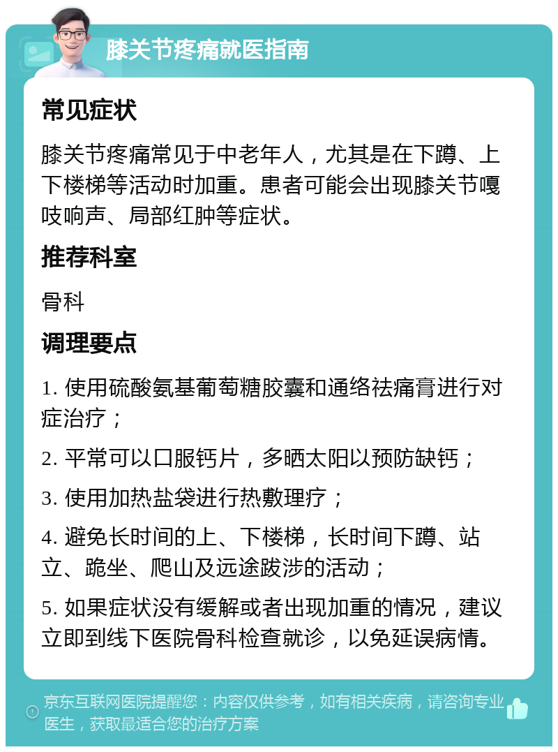 膝关节疼痛就医指南 常见症状 膝关节疼痛常见于中老年人，尤其是在下蹲、上下楼梯等活动时加重。患者可能会出现膝关节嘎吱响声、局部红肿等症状。 推荐科室 骨科 调理要点 1. 使用硫酸氨基葡萄糖胶囊和通络祛痛膏进行对症治疗； 2. 平常可以口服钙片，多晒太阳以预防缺钙； 3. 使用加热盐袋进行热敷理疗； 4. 避免长时间的上、下楼梯，长时间下蹲、站立、跪坐、爬山及远途跋涉的活动； 5. 如果症状没有缓解或者出现加重的情况，建议立即到线下医院骨科检查就诊，以免延误病情。