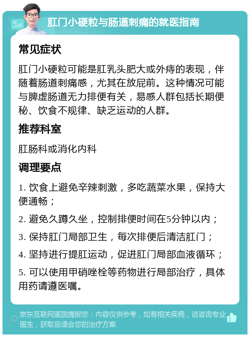 肛门小硬粒与肠道刺痛的就医指南 常见症状 肛门小硬粒可能是肛乳头肥大或外痔的表现，伴随着肠道刺痛感，尤其在放屁前。这种情况可能与脾虚肠道无力排便有关，易感人群包括长期便秘、饮食不规律、缺乏运动的人群。 推荐科室 肛肠科或消化内科 调理要点 1. 饮食上避免辛辣刺激，多吃蔬菜水果，保持大便通畅； 2. 避免久蹲久坐，控制排便时间在5分钟以内； 3. 保持肛门局部卫生，每次排便后清洁肛门； 4. 坚持进行提肛运动，促进肛门局部血液循环； 5. 可以使用甲硝唑栓等药物进行局部治疗，具体用药请遵医嘱。