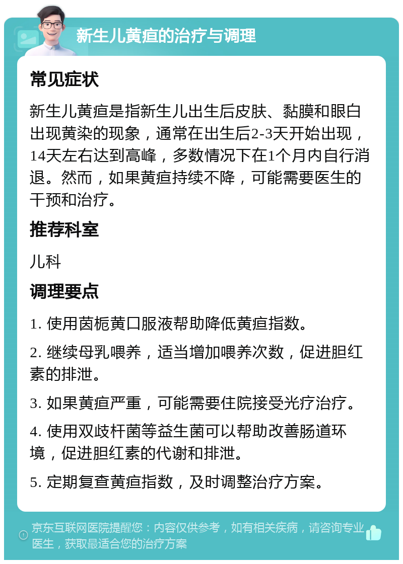 新生儿黄疸的治疗与调理 常见症状 新生儿黄疸是指新生儿出生后皮肤、黏膜和眼白出现黄染的现象，通常在出生后2-3天开始出现，14天左右达到高峰，多数情况下在1个月内自行消退。然而，如果黄疸持续不降，可能需要医生的干预和治疗。 推荐科室 儿科 调理要点 1. 使用茵栀黄口服液帮助降低黄疸指数。 2. 继续母乳喂养，适当增加喂养次数，促进胆红素的排泄。 3. 如果黄疸严重，可能需要住院接受光疗治疗。 4. 使用双歧杆菌等益生菌可以帮助改善肠道环境，促进胆红素的代谢和排泄。 5. 定期复查黄疸指数，及时调整治疗方案。