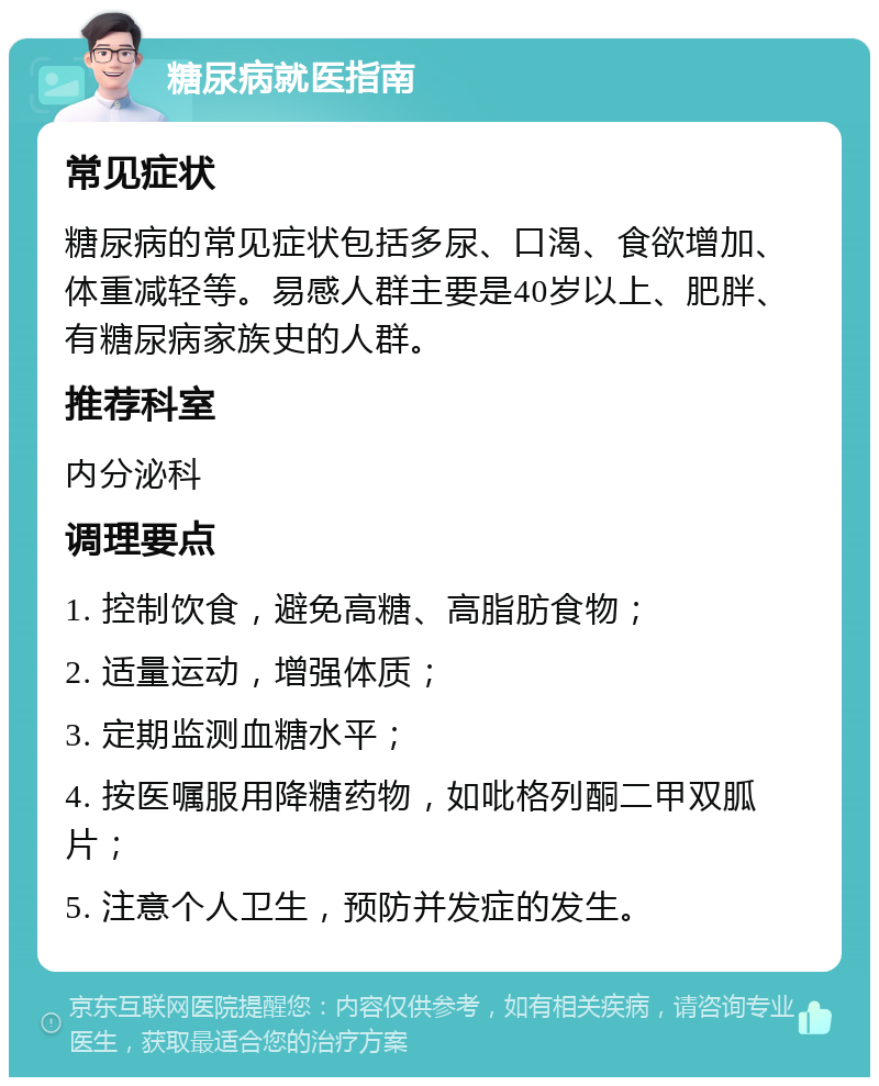 糖尿病就医指南 常见症状 糖尿病的常见症状包括多尿、口渴、食欲增加、体重减轻等。易感人群主要是40岁以上、肥胖、有糖尿病家族史的人群。 推荐科室 内分泌科 调理要点 1. 控制饮食，避免高糖、高脂肪食物； 2. 适量运动，增强体质； 3. 定期监测血糖水平； 4. 按医嘱服用降糖药物，如吡格列酮二甲双胍片； 5. 注意个人卫生，预防并发症的发生。