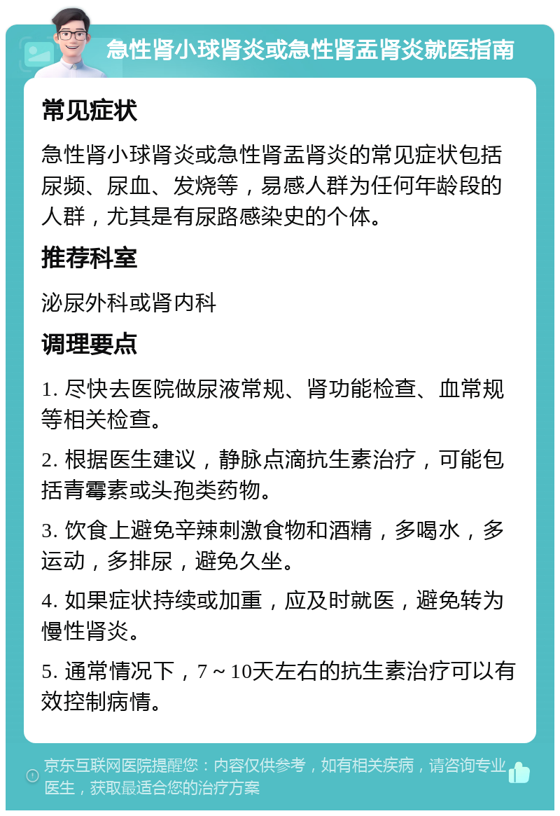 急性肾小球肾炎或急性肾盂肾炎就医指南 常见症状 急性肾小球肾炎或急性肾盂肾炎的常见症状包括尿频、尿血、发烧等，易感人群为任何年龄段的人群，尤其是有尿路感染史的个体。 推荐科室 泌尿外科或肾内科 调理要点 1. 尽快去医院做尿液常规、肾功能检查、血常规等相关检查。 2. 根据医生建议，静脉点滴抗生素治疗，可能包括青霉素或头孢类药物。 3. 饮食上避免辛辣刺激食物和酒精，多喝水，多运动，多排尿，避免久坐。 4. 如果症状持续或加重，应及时就医，避免转为慢性肾炎。 5. 通常情况下，7～10天左右的抗生素治疗可以有效控制病情。