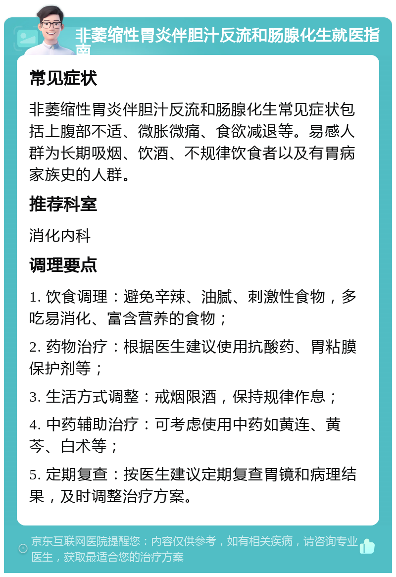 非萎缩性胃炎伴胆汁反流和肠腺化生就医指南 常见症状 非萎缩性胃炎伴胆汁反流和肠腺化生常见症状包括上腹部不适、微胀微痛、食欲减退等。易感人群为长期吸烟、饮酒、不规律饮食者以及有胃病家族史的人群。 推荐科室 消化内科 调理要点 1. 饮食调理：避免辛辣、油腻、刺激性食物，多吃易消化、富含营养的食物； 2. 药物治疗：根据医生建议使用抗酸药、胃粘膜保护剂等； 3. 生活方式调整：戒烟限酒，保持规律作息； 4. 中药辅助治疗：可考虑使用中药如黄连、黄芩、白术等； 5. 定期复查：按医生建议定期复查胃镜和病理结果，及时调整治疗方案。