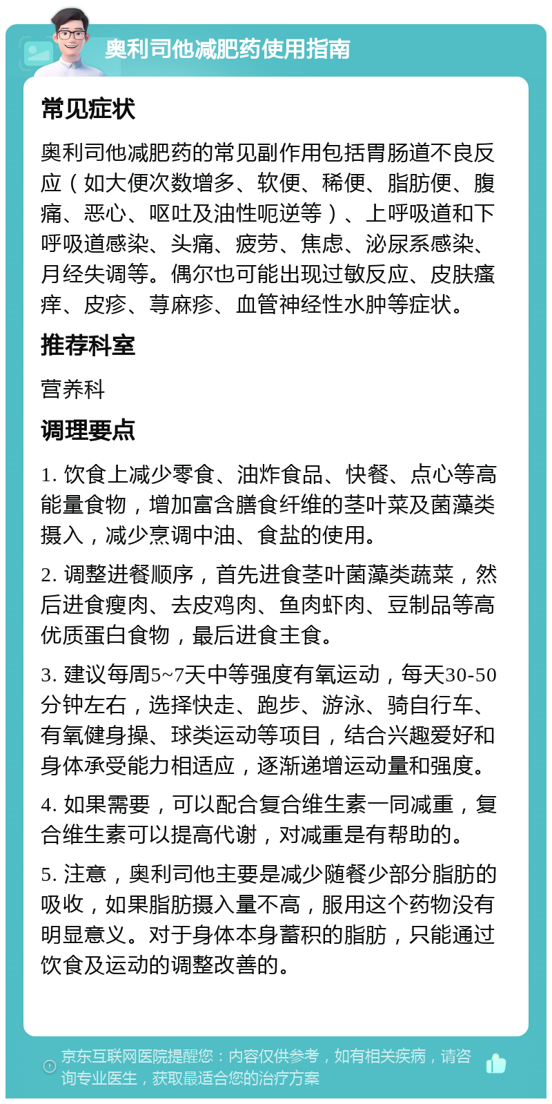 奥利司他减肥药使用指南 常见症状 奥利司他减肥药的常见副作用包括胃肠道不良反应（如大便次数增多、软便、稀便、脂肪便、腹痛、恶心、呕吐及油性呃逆等）、上呼吸道和下呼吸道感染、头痛、疲劳、焦虑、泌尿系感染、月经失调等。偶尔也可能出现过敏反应、皮肤瘙痒、皮疹、荨麻疹、血管神经性水肿等症状。 推荐科室 营养科 调理要点 1. 饮食上减少零食、油炸食品、快餐、点心等高能量食物，增加富含膳食纤维的茎叶菜及菌藻类摄入，减少烹调中油、食盐的使用。 2. 调整进餐顺序，首先进食茎叶菌藻类蔬菜，然后进食瘦肉、去皮鸡肉、鱼肉虾肉、豆制品等高优质蛋白食物，最后进食主食。 3. 建议每周5~7天中等强度有氧运动，每天30-50分钟左右，选择快走、跑步、游泳、骑自行车、有氧健身操、球类运动等项目，结合兴趣爱好和身体承受能力相适应，逐渐递增运动量和强度。 4. 如果需要，可以配合复合维生素一同减重，复合维生素可以提高代谢，对减重是有帮助的。 5. 注意，奥利司他主要是减少随餐少部分脂肪的吸收，如果脂肪摄入量不高，服用这个药物没有明显意义。对于身体本身蓄积的脂肪，只能通过饮食及运动的调整改善的。