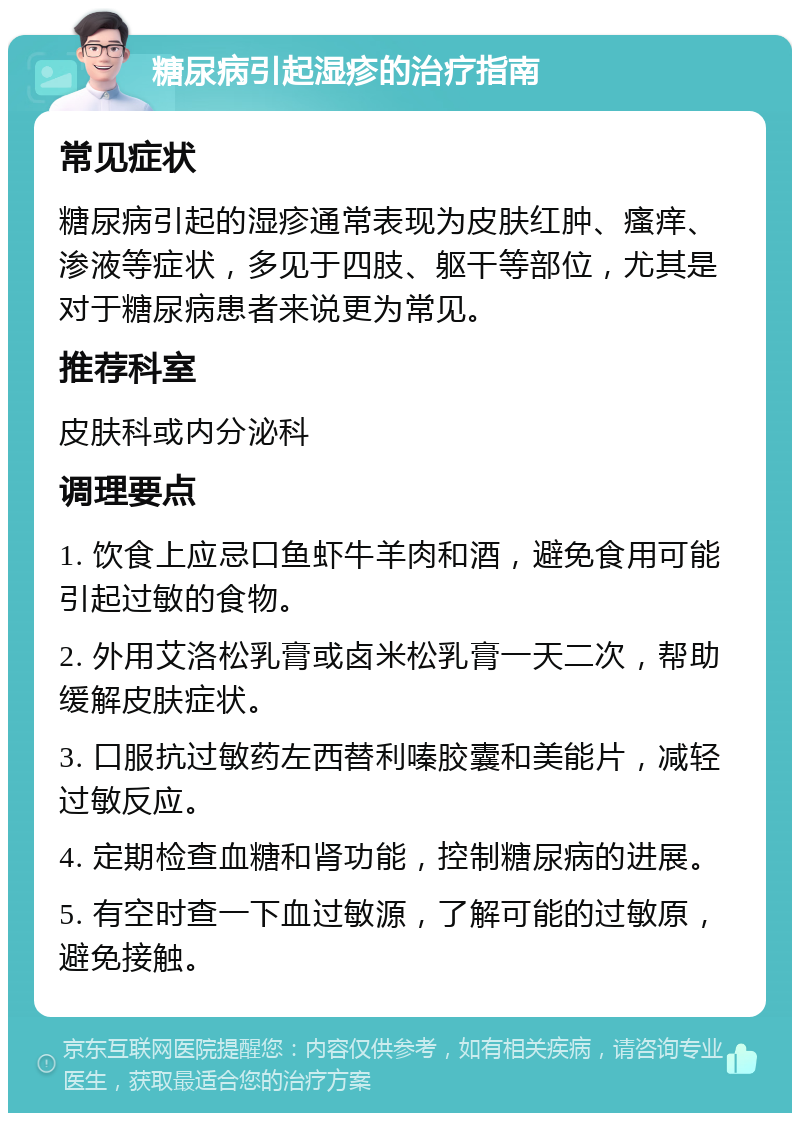 糖尿病引起湿疹的治疗指南 常见症状 糖尿病引起的湿疹通常表现为皮肤红肿、瘙痒、渗液等症状，多见于四肢、躯干等部位，尤其是对于糖尿病患者来说更为常见。 推荐科室 皮肤科或内分泌科 调理要点 1. 饮食上应忌口鱼虾牛羊肉和酒，避免食用可能引起过敏的食物。 2. 外用艾洛松乳膏或卤米松乳膏一天二次，帮助缓解皮肤症状。 3. 口服抗过敏药左西替利嗪胶囊和美能片，减轻过敏反应。 4. 定期检查血糖和肾功能，控制糖尿病的进展。 5. 有空时查一下血过敏源，了解可能的过敏原，避免接触。