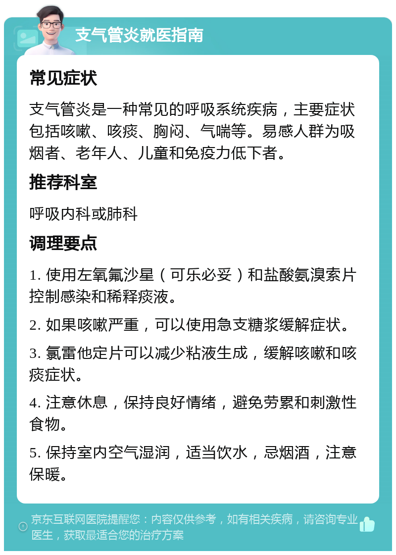 支气管炎就医指南 常见症状 支气管炎是一种常见的呼吸系统疾病，主要症状包括咳嗽、咳痰、胸闷、气喘等。易感人群为吸烟者、老年人、儿童和免疫力低下者。 推荐科室 呼吸内科或肺科 调理要点 1. 使用左氧氟沙星（可乐必妥）和盐酸氨溴索片控制感染和稀释痰液。 2. 如果咳嗽严重，可以使用急支糖浆缓解症状。 3. 氯雷他定片可以减少粘液生成，缓解咳嗽和咳痰症状。 4. 注意休息，保持良好情绪，避免劳累和刺激性食物。 5. 保持室内空气湿润，适当饮水，忌烟酒，注意保暖。