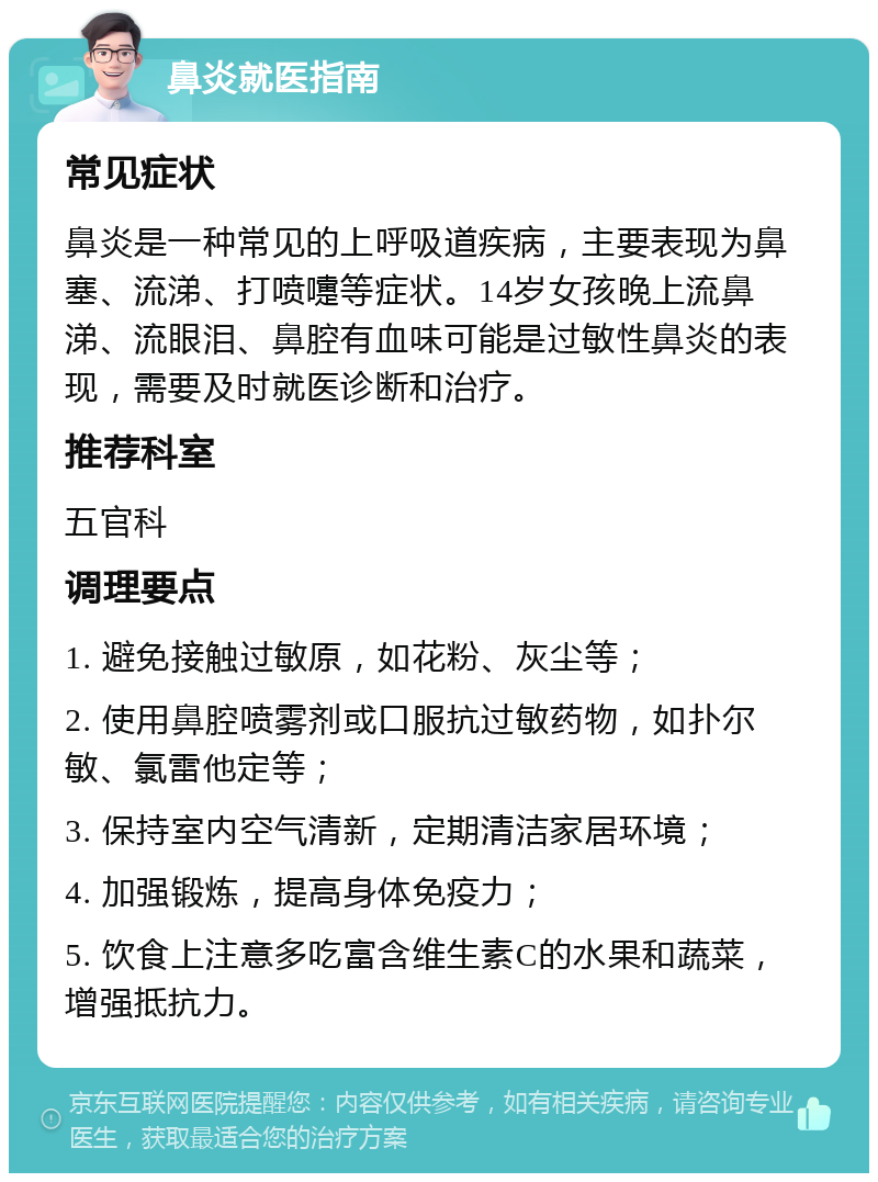 鼻炎就医指南 常见症状 鼻炎是一种常见的上呼吸道疾病，主要表现为鼻塞、流涕、打喷嚏等症状。14岁女孩晚上流鼻涕、流眼泪、鼻腔有血味可能是过敏性鼻炎的表现，需要及时就医诊断和治疗。 推荐科室 五官科 调理要点 1. 避免接触过敏原，如花粉、灰尘等； 2. 使用鼻腔喷雾剂或口服抗过敏药物，如扑尔敏、氯雷他定等； 3. 保持室内空气清新，定期清洁家居环境； 4. 加强锻炼，提高身体免疫力； 5. 饮食上注意多吃富含维生素C的水果和蔬菜，增强抵抗力。