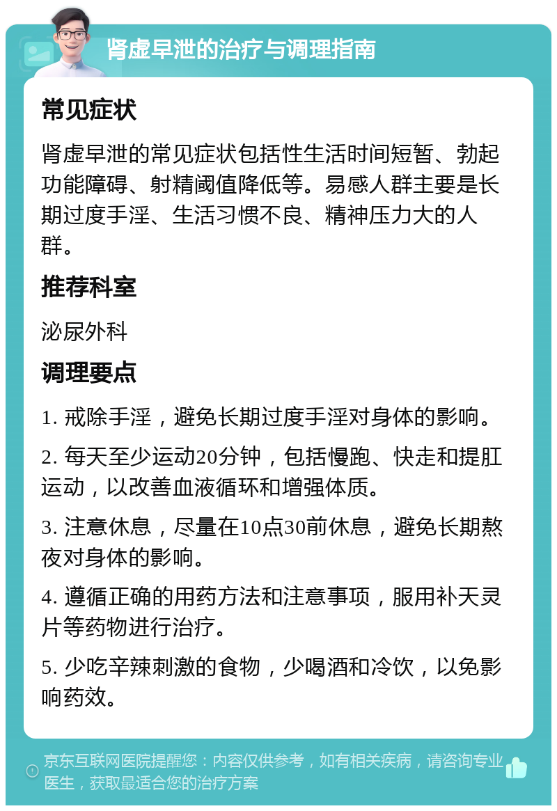 肾虚早泄的治疗与调理指南 常见症状 肾虚早泄的常见症状包括性生活时间短暂、勃起功能障碍、射精阈值降低等。易感人群主要是长期过度手淫、生活习惯不良、精神压力大的人群。 推荐科室 泌尿外科 调理要点 1. 戒除手淫，避免长期过度手淫对身体的影响。 2. 每天至少运动20分钟，包括慢跑、快走和提肛运动，以改善血液循环和增强体质。 3. 注意休息，尽量在10点30前休息，避免长期熬夜对身体的影响。 4. 遵循正确的用药方法和注意事项，服用补天灵片等药物进行治疗。 5. 少吃辛辣刺激的食物，少喝酒和冷饮，以免影响药效。